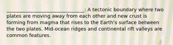 ________________________________: A tectonic boundary where two plates are moving away from each other and new crust is forming from magma that rises to the Earth's surface between the two plates. Mid-ocean ridges and continental rift valleys are common features.