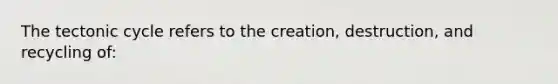 The tectonic cycle refers to the creation, destruction, and recycling of: