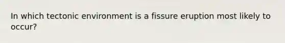 In which tectonic environment is a fissure eruption most likely to occur?