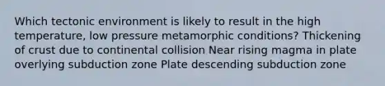 Which tectonic environment is likely to result in the high temperature, low pressure metamorphic conditions? Thickening of crust due to continental collision Near rising magma in plate overlying subduction zone Plate descending subduction zone