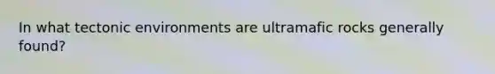 In what tectonic environments are ultramafic rocks generally found?