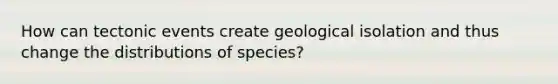 How can tectonic events create geological isolation and thus change the distributions of species?