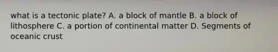 what is a tectonic plate? A. a block of mantle B. a block of lithosphere C. a portion of continental matter D. Segments of oceanic crust