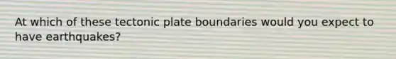 At which of these tectonic plate boundaries would you expect to have earthquakes?