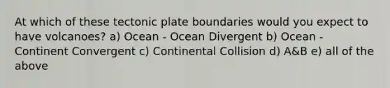 At which of these tectonic plate boundaries would you expect to have volcanoes? a) Ocean - Ocean Divergent b) Ocean - Continent Convergent c) Continental Collision d) A&B e) all of the above