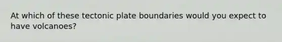 At which of these tectonic plate boundaries would you expect to have volcanoes?