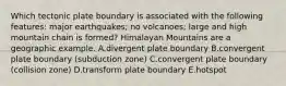 Which tectonic plate boundary is associated with the following features: major earthquakes; no volcanoes; large and high mountain chain is formed? Himalayan Mountains are a geographic example. A.divergent plate boundary B.convergent plate boundary (subduction zone) C.convergent plate boundary (collision zone) D.transform plate boundary E.hotspot