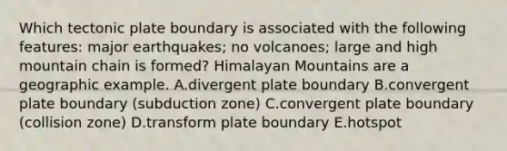 Which tectonic plate boundary is associated with the following features: major earthquakes; no volcanoes; large and high mountain chain is formed? Himalayan Mountains are a geographic example. A.divergent plate boundary B.convergent plate boundary (subduction zone) C.convergent plate boundary (collision zone) D.transform plate boundary E.hotspot