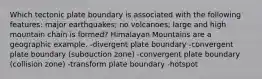 Which tectonic plate boundary is associated with the following features: major earthquakes; no volcanoes; large and high mountain chain is formed? Himalayan Mountains are a geographic example. -divergent plate boundary -convergent plate boundary (subduction zone) -convergent plate boundary (collision zone) -transform plate boundary -hotspot