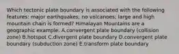 Which tectonic plate boundary is associated with the following features: major earthquakes; no volcanoes; large and high mountain chain is formed? Himalayan Mountains are a geographic example. A.convergent plate boundary (collision zone) B.hotspot C.divergent plate boundary D.convergent plate boundary (subduction zone) E.transform plate boundary