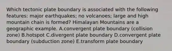 Which tectonic plate boundary is associated with the following features: major earthquakes; no volcanoes; large and high mountain chain is formed? Himalayan Mountains are a geographic example. A.convergent plate boundary (collision zone) B.hotspot C.divergent plate boundary D.convergent plate boundary (subduction zone) E.transform plate boundary