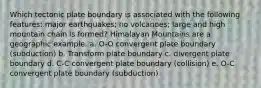 Which tectonic plate boundary is associated with the following features: major earthquakes; no volcanoes; large and high mountain chain is formed? Himalayan Mountains are a geographic example. a. O-O convergent plate boundary (subduction) b. Transform plate boundary c. divergent plate boundary d. C-C convergent plate boundary (collision) e. O-C convergent plate boundary (subduction)