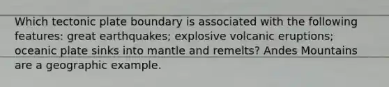 Which tectonic plate boundary is associated with the following features: great earthquakes; explosive volcanic eruptions; oceanic plate sinks into mantle and remelts? Andes Mountains are a geographic example.