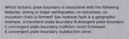 Which tectonic plate boundary is associated with the following features: strong to major earthquakes; no volcanoes; no mountain chain is formed? San Andreas fault is a geographic example. A.transform plate boundary B.divergent plate boundary C.convergent plate boundary (collision zone) D.hotspot E.convergent plate boundary (subduction zone)