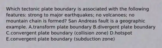 Which tectonic plate boundary is associated with the following features: strong to major earthquakes; no volcanoes; no mountain chain is formed? San Andreas fault is a geographic example. A.transform plate boundary B.divergent plate boundary C.convergent plate boundary (collision zone) D.hotspot E.convergent plate boundary (subduction zone)