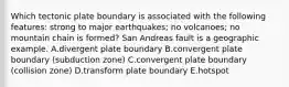 Which tectonic plate boundary is associated with the following features: strong to major earthquakes; no volcanoes; no mountain chain is formed? San Andreas fault is a geographic example. A.divergent plate boundary B.convergent plate boundary (subduction zone) C.convergent plate boundary (collision zone) D.transform plate boundary E.hotspot