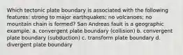 Which tectonic plate boundary is associated with the following features: strong to major earthquakes; no volcanoes; no mountain chain is formed? San Andreas fault is a geographic example. a. convergent plate boundary (collision) b. convergent plate boundary (subduction) c. transform plate boundary d. divergent plate boundary