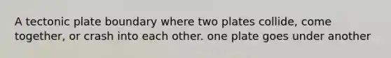 A tectonic plate boundary where two plates collide, come together, or crash into each other. one plate goes under another