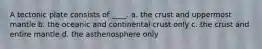 A tectonic plate consists of ____. a. the crust and uppermost mantle b. the oceanic and continental crust only c. the crust and entire mantle d. the asthenosphere only