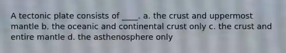 A tectonic plate consists of ____. a. the crust and uppermost mantle b. the oceanic and continental crust only c. the crust and entire mantle d. the asthenosphere only