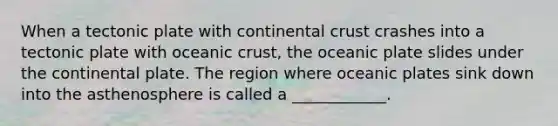 When a tectonic plate with continental crust crashes into a tectonic plate with <a href='https://www.questionai.com/knowledge/kPVS0KdHos-oceanic-crust' class='anchor-knowledge'>oceanic crust</a>, the oceanic plate slides under the continental plate. The region where oceanic plates sink down into the asthenosphere is called a ____________.