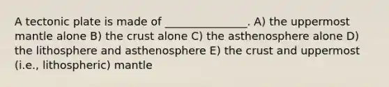 A tectonic plate is made of _______________. A) the uppermost mantle alone B) the crust alone C) the asthenosphere alone D) the lithosphere and asthenosphere E) the crust and uppermost (i.e., lithospheric) mantle