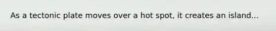 As a tectonic plate moves over a hot spot, it creates an island...