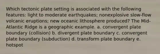 Which tectonic plate setting is associated with the following features: light to moderate earthquakes; nonexplosive slow-flow volcanic eruptions; new oceanic lithosphere produced? The Mid-Atlantic Ridge is a geographic example. a. convergent plate boundary (collision) b. divergent plate boundary c. convergent plate boundary (subduction) d. transform plate boundary e. hotspot