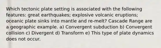 Which tectonic plate setting is associated with the following features: great earthquakes; explosive volcanic eruptions; oceanic plate sinks into mantle and re-melt? Cascade Range are a geographic example. a) Convergent subduction b) Convergent collision c) Divergent d) Transform e) This type of plate dynamics does not occur.