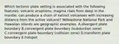 Which tectonic plate setting is associated with the following features: volcanic eruptions; magma rises from deep in the mantle; can produce a chain of extinct volcanoes with increasing distance from the active volcano? Yellowstone National Park and Hawaiian islands are geographic examples. A.divergent plate boundary B.convergent plate boundary (subduction zone) C.convergent plate boundary (collision zone) D.transform plate boundary E.hotspot