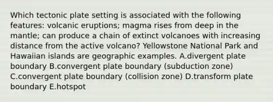 Which tectonic plate setting is associated with the following features: volcanic eruptions; magma rises from deep in the mantle; can produce a chain of extinct volcanoes with increasing distance from the active volcano? Yellowstone National Park and Hawaiian islands are geographic examples. A.divergent plate boundary B.convergent plate boundary (subduction zone) C.convergent plate boundary (collision zone) D.transform plate boundary E.hotspot