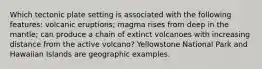 Which tectonic plate setting is associated with the following features: volcanic eruptions; magma rises from deep in the mantle; can produce a chain of extinct volcanoes with increasing distance from the active volcano? Yellowstone National Park and Hawaiian Islands are geographic examples.