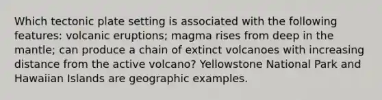 Which tectonic plate setting is associated with the following features: volcanic eruptions; magma rises from deep in the mantle; can produce a chain of extinct volcanoes with increasing distance from the active volcano? Yellowstone National Park and Hawaiian Islands are geographic examples.