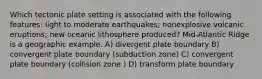 Which tectonic plate setting is associated with the following features: light to moderate earthquakes; nonexplosive volcanic eruptions; new oceanic lithosphere produced? Mid-Atlantic Ridge is a geographic example. A) divergent plate boundary B) convergent plate boundary (subduction zone) C) convergent plate boundary (collision zone ) D) transform plate boundary