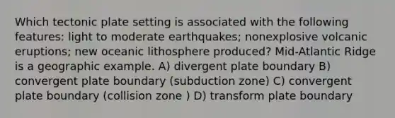 Which tectonic plate setting is associated with the following features: light to moderate earthquakes; nonexplosive volcanic eruptions; new oceanic lithosphere produced? Mid-Atlantic Ridge is a geographic example. A) divergent plate boundary B) convergent plate boundary (subduction zone) C) convergent plate boundary (collision zone ) D) transform plate boundary