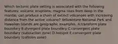 Which tectonic plate setting is associated with the following features: volcanic eruptions; magma rises from deep in the mantle; can produce a chain of extinct volcanoes with increasing distance from the active volcano? Yellowstone National Park and Hawaiian islands are geographic examples. A.transform plate boundary B.divergent plate boundary C.convergent plate boundary (subduction zone) D.hotspot E.convergent plate boundary (collision zone)