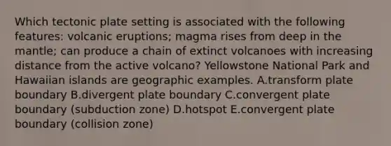 Which tectonic plate setting is associated with the following features: volcanic eruptions; magma rises from deep in the mantle; can produce a chain of extinct volcanoes with increasing distance from the active volcano? Yellowstone National Park and Hawaiian islands are geographic examples. A.transform plate boundary B.divergent plate boundary C.convergent plate boundary (subduction zone) D.hotspot E.convergent plate boundary (collision zone)