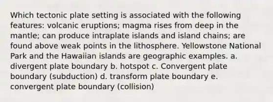 Which tectonic plate setting is associated with the following features: volcanic eruptions; magma rises from deep in <a href='https://www.questionai.com/knowledge/kHR4HOnNY8-the-mantle' class='anchor-knowledge'>the mantle</a>; can produce intraplate islands and island chains; are found above weak points in the lithosphere. Yellowstone National Park and the Hawaiian islands are geographic examples. a. divergent plate boundary b. hotspot c. Convergent plate boundary (subduction) d. transform plate boundary e. convergent plate boundary (collision)