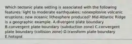 Which tectonic plate setting is associated with the following features: light to moderate earthquakes; nonexplosive volcanic eruptions; new oceanic lithosphere produced? Mid-Atlantic Ridge is a geographic example. A.divergent plate boundary B.convergent plate boundary (subduction zone) C.convergent plate boundary (collision zone) D.transform plate boundary E.hotspot