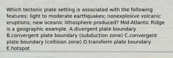 Which tectonic plate setting is associated with the following features: light to moderate earthquakes; nonexplosive volcanic eruptions; new oceanic lithosphere produced? Mid-Atlantic Ridge is a geographic example. A.divergent plate boundary B.convergent plate boundary (subduction zone) C.convergent plate boundary (collision zone) D.transform plate boundary E.hotspot