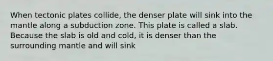 When tectonic plates collide, the denser plate will sink into the mantle along a subduction zone. This plate is called a slab. Because the slab is old and cold, it is denser than the surrounding mantle and will sink