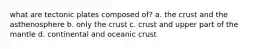 what are tectonic plates composed of? a. the crust and the asthenosphere b. only the crust c. crust and upper part of the mantle d. continental and oceanic crust