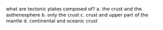 what are tectonic plates composed of? a. the crust and the asthenosphere b. only the crust c. crust and upper part of the mantle d. continental and oceanic crust