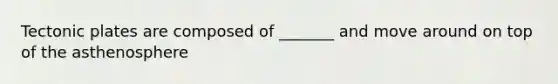 Tectonic plates are composed of _______ and move around on top of the asthenosphere