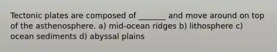 Tectonic plates are composed of _______ and move around on top of the asthenosphere. a) mid-ocean ridges b) lithosphere c) ocean sediments d) abyssal plains