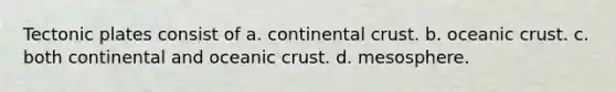 Tectonic plates consist of a. continental crust. b. oceanic crust. c. both continental and oceanic crust. d. mesosphere.