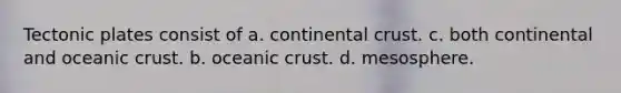 Tectonic plates consist of a. continental crust. c. both continental and oceanic crust. b. oceanic crust. d. mesosphere.