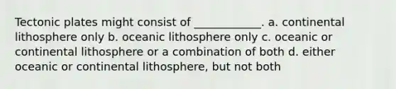 Tectonic plates might consist of ____________. a. continental lithosphere only b. oceanic lithosphere only c. oceanic or continental lithosphere or a combination of both d. either oceanic or continental lithosphere, but not both