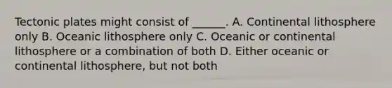 Tectonic plates might consist of ______. A. Continental lithosphere only B. Oceanic lithosphere only C. Oceanic or continental lithosphere or a combination of both D. Either oceanic or continental lithosphere, but not both