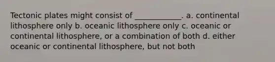 Tectonic plates might consist of ____________. a. continental lithosphere only b. oceanic lithosphere only c. oceanic or continental lithosphere, or a combination of both d. either oceanic or continental lithosphere, but not both